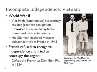 Incomplete Independence: Vietnam
 World War II
 Viet Minh (communists) successfully
resisted Japanese occupation
 Provided assistance during famine
 Instituted communist reforms
 Ho Chi Minh declared Vietnam
independent from France in 1945
 French refused to recognize
independence and tried to
reoccupy the region
 Defeat the French at Dien Bien Phu
in 1954
Leaders of the Viet Minh: Vo
Nguyen Giap (left) and Ho Chi
Minh (right)
 