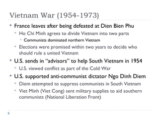 Vietnam War (1954-1973)
 France leaves after being defeated at Dien Bien Phu
 Ho Chi Minh agrees to divide Vietnam into two parts
 Communists dominated northern Vietnam
 Elections were promised within two years to decide who
should rule a united Vietnam
 U.S. sends in “advisors” to help South Vietnam in 1954
 U.S. viewed conflict as part of the Cold War
 U.S. supported anti-communist dictator Ngo Dinh Diem
 Diem attempted to suppress communists in South Vietnam
 Viet Minh (Viet Cong) sent military supplies to aid southern
communists (National Liberation Front)
 