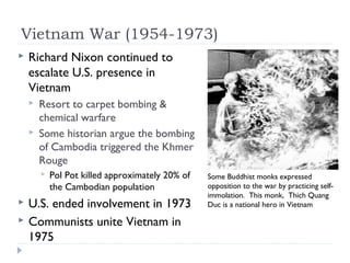 Vietnam War (1954-1973)
 Richard Nixon continued to
escalate U.S. presence in
Vietnam
 Resort to carpet bombing &
chemical warfare
 Some historian argue the bombing
of Cambodia triggered the Khmer
Rouge
 Pol Pot killed approximately 20% of
the Cambodian population
 U.S. ended involvement in 1973
 Communists unite Vietnam in
1975
Some Buddhist monks expressed
opposition to the war by practicing self-
immolation. This monk, Thich Quang
Duc is a national hero in Vietnam
 