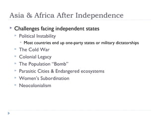 Asia & Africa After Independence
 Challenges facing independent states
 Political Instability
 Most countries end up one-party states or military dictatorships
 The Cold War
 Colonial Legacy
 The Population “Bomb”
 Parasitic Cities & Endangered ecosystems
 Women’s Subordination
 Neocolonialism
 