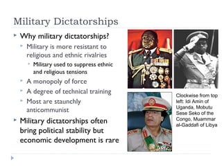 Military Dictatorships
 Why military dictatorships?
 Military is more resistant to
religious and ethnic rivalries
 Military used to suppress ethnic
and religious tensions
 A monopoly of force
 A degree of technical training
 Most are staunchly
anticommunist
 Military dictatorships often
bring political stability but
economic development is rare
Clockwise from top
left: Idi Amin of
Uganda, Mobutu
Sese Seko of the
Congo, Muammar
al-Gaddafi of Libya
 