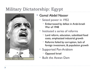 Military Dictatorship: Egypt
 Gamal Abdel Nasser
 Seized power in 1952
 Embarrassed by defeat in Arab-Israeli
War of 1948
 Instituted a series of reforms
 Land reform, education, subsidized food
costs, emphasized industrial growth
 Reforms foiled by corruption, lack of
foreign investment, & population growth
 Supported Pan-Arabism
 Opposed Israel
 Built the Aswan Dam
 