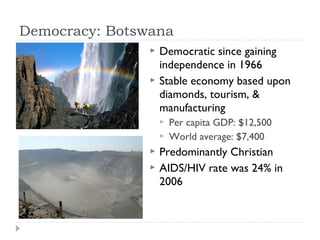 Democracy: Botswana
 Democratic since gaining
independence in 1966
 Stable economy based upon
diamonds, tourism, &
manufacturing
 Per capita GDP: $12,500
 World average: $7,400
 Predominantly Christian
 AIDS/HIV rate was 24% in
2006
 