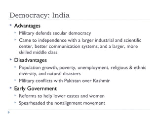 Democracy: India
 Advantages
 Military defends secular democracy
 Came to independence with a larger industrial and scientific
center, better communication systems, and a larger, more
skilled middle class
 Disadvantages
 Population growth, poverty, unemployment, religious & ethnic
diversity, and natural disasters
 Military conflicts with Pakistan over Kashmir
 Early Government
 Reforms to help lower castes and women
 Spearheaded the nonalignment movement
 