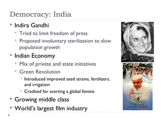 Democracy: India
 Indira Gandhi
 Tried to limit freedom of press
 Proposed involuntary sterilization to slow
population growth
 Indian Economy
 Mix of private and state initiatives
 Green Revolution
 Introduced improved seed strains, fertilizers,
and irrigation
 Credited for averting a global famine
 Growing middle class
 World’s largest film industry
 