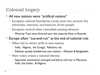 Colonial Legacy
 All new nations were “artificial nations”
 European colonial boundaries rarely took into account the
ethnicities, interests, and histories of the people
 European control often intensified existing divisions
 Minority Tutsi were favored over the majority Hutu in Rwanda
 Europe often “cut-and-run” at the end of colonial rule
 Often led to ethnic strife in new nations
 India, Nigeria, the Congo, Palestine, etc.
 Pakistan quickly divided into two nations – Pakistan & Bangladesh
 New rulers create a national identity
 Separatist movements emerged and led to civil war in Morocco,
India, the Sudan, & Nigeria
 