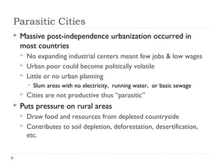 Parasitic Cities
 Massive post-independence urbanization occurred in
most countries
 No expanding industrial centers meant few jobs & low wages
 Urban poor could become politically volatile
 Little or no urban planning
 Slum areas with no electricity, running water, or basic sewage
 Cities are not productive thus “parasitic”
 Puts pressure on rural areas
 Draw food and resources from depleted countryside
 Contributes to soil depletion, deforestation, desertification,
etc.
 
