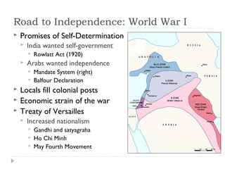 Road to Independence: World War I
 Promises of Self-Determination
 India wanted self-government
 Rowlatt Act (1920)
 Arabs wanted independence
 Mandate System (right)
 Balfour Declaration
 Locals fill colonial posts
 Economic strain of the war
 Treaty of Versailles
 Increased nationalism
 Gandhi and satyagraha
 Ho Chi Minh
 May Fourth Movement
 