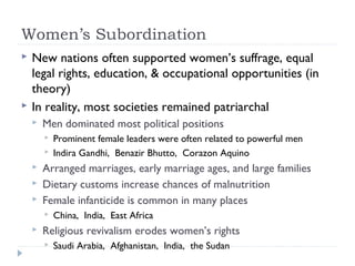 Women’s Subordination
 New nations often supported women’s suffrage, equal
legal rights, education, & occupational opportunities (in
theory)
 In reality, most societies remained patriarchal
 Men dominated most political positions
 Prominent female leaders were often related to powerful men
 Indira Gandhi, Benazir Bhutto, Corazon Aquino
 Arranged marriages, early marriage ages, and large families
 Dietary customs increase chances of malnutrition
 Female infanticide is common in many places
 China, India, East Africa
 Religious revivalism erodes women’s rights
 Saudi Arabia, Afghanistan, India, the Sudan
 