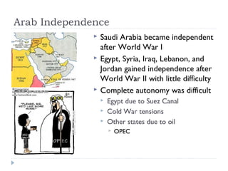 Arab Independence
 Saudi Arabia became independent
after World War I
 Egypt, Syria, Iraq, Lebanon, and
Jordan gained independence after
World War II with little difficulty
 Complete autonomy was difficult
 Egypt due to Suez Canal
 Cold War tensions
 Other states due to oil
 OPEC
 