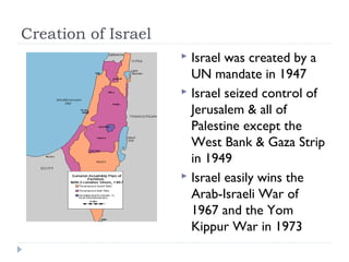 Creation of Israel
 Israel was created by a
UN mandate in 1947
 Israel seized control of
Jerusalem & all of
Palestine except the
West Bank & Gaza Strip
in 1949
 Israel easily wins the
Arab-Israeli War of
1967 and the Yom
Kippur War in 1973
 