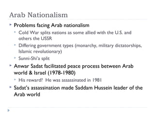 Arab Nationalism
 Problems facing Arab nationalism
 Cold War splits nations as some allied with the U.S. and
others the USSR
 Differing government types (monarchy, military dictatorships,
Islamic revolutionary)
 Sunni-Shi’a split
 Anwar Sadat facilitated peace process between Arab
world & Israel (1978-1980)
 His reward? He was assassinated in 1981
 Sadat’s assassination made Saddam Hussein leader of the
Arab world
 