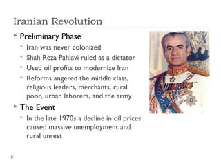 Iranian Revolution
 Preliminary Phase
 Iran was never colonized
 Shah Reza Pahlavi ruled as a dictator
 Used oil profits to modernize Iran
 Reforms angered the middle class,
religious leaders, merchants, rural
poor, urban laborers, and the army
 The Event
 In the late 1970s a decline in oil prices
caused massive unemployment and
rural unrest
 