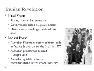 Iranian Revolution
 Initial Phase
 Sit-ins, riots, urban protests
 Government exiled religious leaders
 Military was unwilling to defend the
Shah
 Radical Phase
 Ayatollah Khomeini returned from exile
in France & overthrew the Shah in 1979
 Ayatollah proclaimed himself
“jurisprudent”
 Ayatollah quickly repressed
constitutional & leftist revolutionaries
 