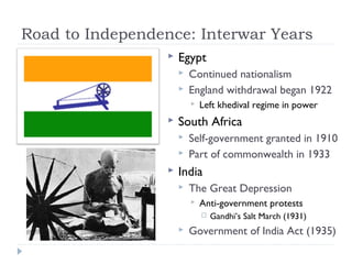 Road to Independence: Interwar Years
 Egypt
 Continued nationalism
 England withdrawal began 1922
 Left khedival regime in power
 South Africa
 Self-government granted in 1910
 Part of commonwealth in 1933
 India
 The Great Depression
 Anti-government protests
 Gandhi’s Salt March (1931)
 Government of India Act (1935)
 