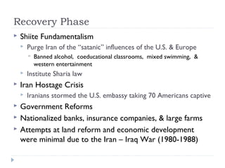 Recovery Phase
 Shiite Fundamentalism
 Purge Iran of the “satanic” influences of the U.S. & Europe
 Banned alcohol, coeducational classrooms, mixed swimming, &
western entertainment
 Institute Sharia law
 Iran Hostage Crisis
 Iranians stormed the U.S. embassy taking 70 Americans captive
 Government Reforms
 Nationalized banks, insurance companies, & large farms
 Attempts at land reform and economic development
were minimal due to the Iran – Iraq War (1980-1988)
 
