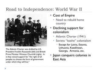 Road to Independence: World War II
 Cost of Empire
 Need to rebuild home
country
 Declining support for
colonialism
 Atlantic Charter (1941)
 Soviets “loathe” colonialism
 Except for Latvia, Estonia,
Lithuania, Kazakhstan,
Georgia, Armenia, etc.
 Japan conquers colonies in
East Asia
The Atlantic Charter was drafted by U.S.
President Franklin Roosevelt (left) and British
Prime Minister Winston Churchill (right). In
it they voiced support for "the right of all
peoples to choose the form of government
under which they will live."
 