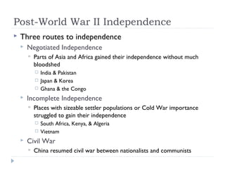 Post-World War II Independence
 Three routes to independence
 Negotiated Independence
 Parts of Asia and Africa gained their independence without much
bloodshed
 India & Pakistan
 Japan & Korea
 Ghana & the Congo
 Incomplete Independence
 Places with sizeable settler populations or Cold War importance
struggled to gain their independence
 South Africa, Kenya, & Algeria
 Vietnam
 Civil War
 China resumed civil war between nationalists and communists
 