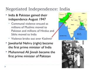 Negotiated Independence: India
 India & Pakistan gained their
independence August 1947
 Communal violence ensued as
millions of Muslims moved to
Pakistan and millions of Hindus and
Sikhs moved to India
 Violence broke out over Kashmir
 Jawaharlal Nehru (right) became
the first prime minister of India
 Muhammad Ali Jinnah became the
first prime minister of Pakistan
 