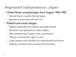 Negotiated Independence: Japan
 United States occupied Japan from August 1945-1952
 Feared Soviets would influence Japan
 Japanese cooperated with the U.S.
 Political and social changes
 Military disbanded and military spending limited
 Shintoism was abolished as state religion
 New parliamentary system with constitution
 Women received the right to vote
 Large estates were divided and redistributed to farmers
 Zaibatsu combines were temporarily dissolved
 