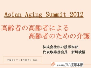 Asian Aging Summit 2012

高齢者の高齢者による
    高齢者のための介護
                 株式会社かい援隊本部
                 代表取締役会長 新川政信

平成２４年１１月２７日（火）
 