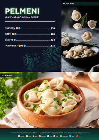Pelmeni beef
Pelmeni pork
PELMENI
CHICKEN
PORK
BEEF
PORK-BEEF
.....................................................234
............................................................285
............................................................324
...........................................324
(DUMPLINGS OF RUSSIAN CUISINE)
beef vegetable dairy
pork spicy
seafood fish
Chicken lamp
ราคาเปนเงินบาทรวมภาษีและคาบริการ 10% | All items are quoted in Thai Baht and are subject to 10% service charge and applicable government tax
 