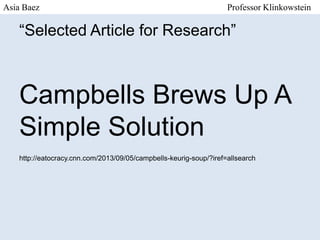 Asia Baez

Professor Klinkowstein

“Selected Article for Research”

Campbells Brews Up A
Simple Solution
http://eatocracy.cnn.com/2013/09/05/campbells-keurig-soup/?iref=allsearch

 
