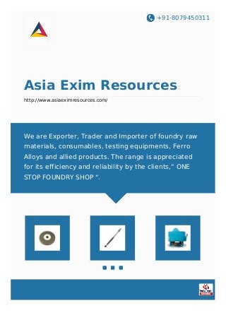 +91-8079450311
Asia Exim Resources
http://www.asiaeximresources.com/
We are Exporter, Trader and Importer of foundry raw
materials, consumables, testing equipments, Ferro
Alloys and allied products. The range is appreciated
for its efficiency and reliability by the clients,“ ONE
STOP FOUNDRY SHOP “.
 