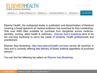 [object Object],ELSEVIER Building Insights. Breaking Boundaries  TM Elsevier Health, the undisputed leader in publication and dissemination of literature covering a broad spectrum of medical endeavor has launched its Asia e-bookshop. With over 4000 titles available for purchase from disciplines across medicine, dentistry, nursing, allied health & veterinary ,  Elsevier Asia’s bookshop  aims to be the one-stop bookshop to serve the needs of students, health professionals and practitioners Elsevier Asia Bookshop,  http://asia.elsevierhealth.com/asia  serves all countries in Asia and is currently offering free delivery of books ordered regardless of purchase amount. You can find the following top sellers on  Elsevier Asia Bookshop.  