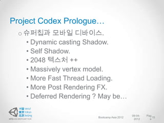 Project Codex Prologue…
 o 슈퍼칩과 모바일 디바이스.
   • Dynamic casting Shadow.
   • Self Shadow.
   • 2048 텍스처 ++
   • Massively vertex model.
   • More Fast Thread Loading.
   • More Post Rendering FX.
   • Deferred Rendering ? May be…

                                             08-04-   Pag
                        Bootcamp Asia 2012                10
                                              2012      e
 