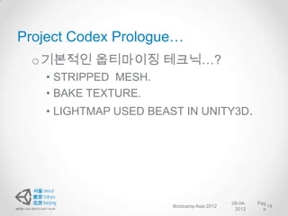 Project Codex Prologue…
 o 기본적인 옵티마이징 테크닉…?
   • STRIPPED MESH.
   • BAKE TEXTURE.
   • LIGHTMAP USED BEAST IN UNITY3D.




                                            08-04-   Pag
                       Bootcamp Asia 2012                19
                                             2012      e
 