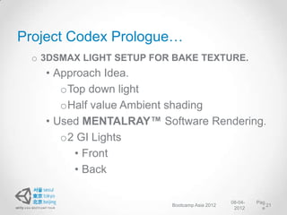 Project Codex Prologue…
 o 3DSMAX LIGHT SETUP FOR BAKE TEXTURE.
   • Approach Idea.
      oTop down light
      oHalf value Ambient shading
   • Used MENTALRAY™ Software Rendering.
      o2 GI Lights
        • Front
        • Back

                                              08-04-   Pag
                         Bootcamp Asia 2012                21
                                               2012      e
 