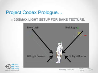 Project Codex Prologue…
 o 3DSMAX LIGHT SETUP FOR BAKE TEXTURE.

         Front Light              Back Light




         GI Light Bounce              GI Light Bounce




                                                08-04-   Pag
                           Bootcamp Asia 2012                22
                                                 2012      e
 