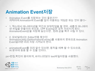 Animation Event저장
•   Animation Event를 저장하는 것이 좋은가??
    캐릭터에 Animation에 Event를 많이 이용하는 게임은 하는 것이 좋다~

•   1. 맥스에서 애니메이션을 약간의 보정작업을 할 경우, 새롭게 애니메이
    션 파일을 만들어야 하므로, 내부 Event값은 모두 사라지게 된다.
    AnimationEvent값을 저장해 놓는다면 , 원래 값을 복구 시킬 수 있다.

•   2. 모바일에서는 Editor전용 함수인
    AnimationUtility.GetAnimationEvents()를 사용하지 못하므로 Animation
    Event알려면 미리 저장 시켜놔야 한다.

•   animationEvent를 미리 알수 있으면, 동작을 예측 할 수 있으므로,
    AI 분야에 응용 할 수 있을 것이다.

ps>편집,확인이 용이하게, 바이너리보다 text파일저장을 사용했다.



                                                            08-04-   Pag
                                       Bootcamp Asia 2012                45
                                                             2012      e
 