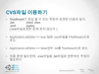 CVS파일 이용하기
• TextAsset가 로딩 할 수 있는 확장자 포맷은 다음과 같다.
  .txt      .html .htm
  .xml      .bytes
  ( cvs파일포맷은 존재 하지 않는다 )

• Application.isEditor == true 일때 .cvs파일을 FileStream으로
  로드

• Application.isEditor == false경우 .txt를 TextAsset으로 로드

• 최종 폰에 빌드전에 .cvs파일을 .txt파일로 변환하는 작업이
  필요하다


                                                        08-04-   Pag
                                   Bootcamp Asia 2012                46
                                                         2012      e
 