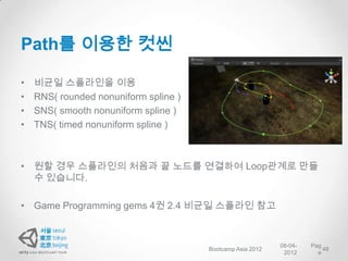 Path를 이용한 컷씬

•   비균일 스플라인을 이용
•   RNS( rounded nonuniform spline )
•   SNS( smooth nonuniform spline )
•   TNS( timed nonuniform spline )



• 원할 경우 스플라인의 처음과 끝 노드를 연결하여 Loop관계로 만들
  수 있습니다.

• Game Programming gems 4권 2.4 비균일 스플라인 참고


                                                            08-04-   Pag
                                       Bootcamp Asia 2012                48
                                                             2012      e
 