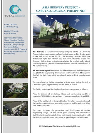 ASIA BREWERY PROJECT –
CABUYAO, LAGUNA, PHILIPPINES
305,3/FOneCorporatePlaza,845ArnaizAve.MakatiCity,Philippines
CLIENT NAME:
AB Nutribev Corp.
PROJECT VALUE:
USD 38 Million
SERVICES PROVIDED:
Master Planning, Turnkey
Construction Management
Serices & Concept Design
Services including
Architectural, Civil, Process &
Packaging Integration for the
Entire Facility
Asia Brewery is a diversified beverage company of the LT Group Inc.
Among its beverage products are beer, bottled water, iced tea drinks, sports
drinks and alcohol mixes. In 2011, the company acquired Philippine
distribution rights for Vitamilk soy milk from Thailand's Green Spot
Company Ltd., with an option to manufacture the product under a joint-
venture agreement given certain sales milestones, thus the establishment of
AB Nutribev Corp.
AB Nutribev Corporation selected Total Developpement and Management
Inc. (TDM) to Engineering, Procurement and Construction Management
(EpCM) for their brownfield soya-based ready-to-drink manufacturing
plant.
The manufacturing facility comprises a 30,000 sq.m facility, located in
Cabuyao, Laguna, approximately 25kms. South of Manila.
The facility is designed for the phased production expansion as follows:
Phase 1: Consists of production, filling and warehousing capable of
producing 31500 RGB bottles per hour 1 (product throughput 10,000LPH).
Phase 2: The facility will be designed to allow for future expansion through
the installation of additional processing equipment and 2 x additional filling
lines up to 30,000LPH.
The project included the preparation and development of detailed
engineering design for the whole plant covering the architectural,
civil/structural, mechanical, electrical controls and plumbing; together with
the design coordination and integration of speciality process equipment.
 
