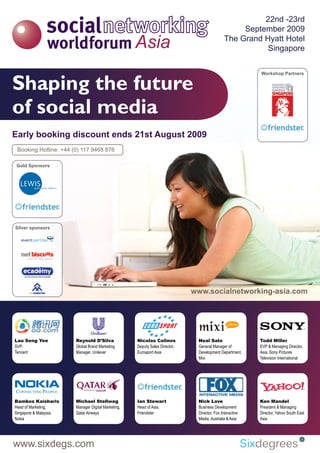 22nd -23rd
                                                                                                    September 2009
                                                                                               The Grand Hyatt Hotel
                                                                                                          Singapore



Shaping the future
                                                                                                           Workshop Partners




of social media
Early booking discount ends 21st August 2009
 Booking Hotline: +44 (0) 117 9468 876

Gold Sponsors




Silver sponsors




                                                                              www.socialnetworking-asia.com




Lau Seng Yee            Reynold D’Silva              Nicolas Colinos           Neal Sato                   Todd Miller
SVP,                    Global Brand Marketing       Deputy Sales Director,    General Manager of          EVP & Managing Director,
Tencent                 Manager, Unilever            Eurosport Asia            Development Department,     Asia, Sony Pictures
                                                                               Mixi                        Television International




Bambos Kaisharis        Michael Stellwag             Ian Stewart               Nick Love                   Ken Mandel
Head of Marketing,      Manager Digital Marketing,   Head of Asia,             Business Development        President & Managing
Singapore & Malaysia,   Qatar Airways                Friendster                Director, Fox Interactive   Director, Yahoo South East
Nokia                                                                          Media, Australia & Asia     Asia




www.sixdegs.com
 