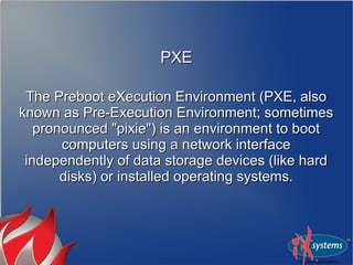 PXE

 The Preboot eXecution Environment (PXE, also
known as Pre-Execution Environment; sometimes
   pronounced "pixie") is an environment to boot
       computers using a network interface
 independently of data storage devices (like hard
       disks) or installed operating systems.
 