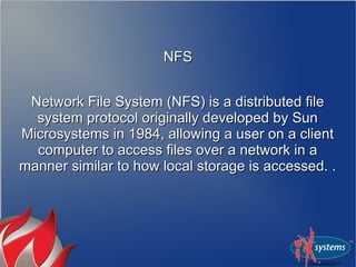 NFS


 Network File System (NFS) is a distributed file
  system protocol originally developed by Sun
Microsystems in 1984, allowing a user on a client
  computer to access files over a network in a
manner similar to how local storage is accessed. .
 