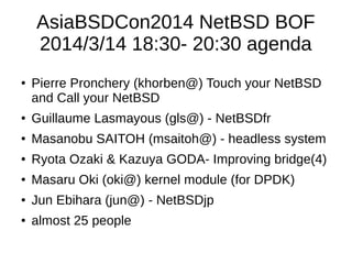 AsiaBSDCon2014 NetBSD BOF
2014/3/14 18:30- 20:30 agenda
● Pierre Pronchery (khorben@) Touch your NetBSD
and Call your NetBSD
● Guillaume Lasmayous (gls@) - NetBSDfr
● Masanobu SAITOH (msaitoh@) - headless system
● Ryota Ozaki & Kazuya GODA- Improving bridge(4)
● Masaru Oki (oki@) kernel module (for DPDK)
● Jun Ebihara (jun@) - NetBSDjp
● almost 25 people
 