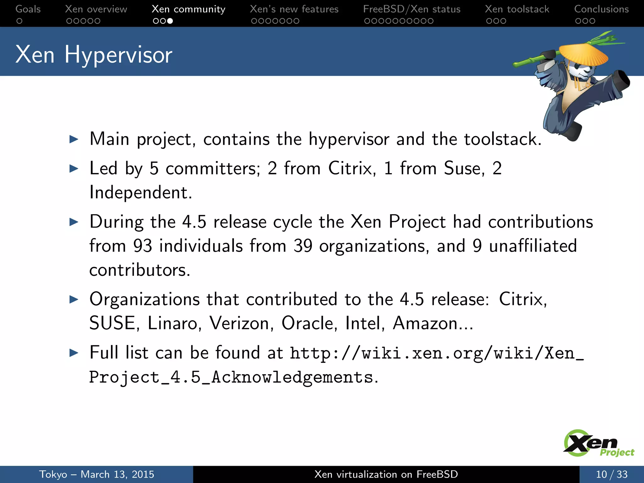 Goals Xen overview Xen community Xen’s new features FreeBSD/Xen status Xen toolstack Conclusions
Xen Hypervisor
Main project, contains the hypervisor and the toolstack.
Led by 5 committers; 2 from Citrix, 1 from Suse, 2
Independent.
During the 4.5 release cycle the Xen Project had contributions
from 93 individuals from 39 organizations, and 9 unaﬃliated
contributors.
Organizations that contributed to the 4.5 release: Citrix,
SUSE, Linaro, Verizon, Oracle, Intel, Amazon...
Full list can be found at http://wiki.xen.org/wiki/Xen_
Project_4.5_Acknowledgements.
Tokyo – March 13, 2015 Xen virtualization on FreeBSD 10 / 33
 