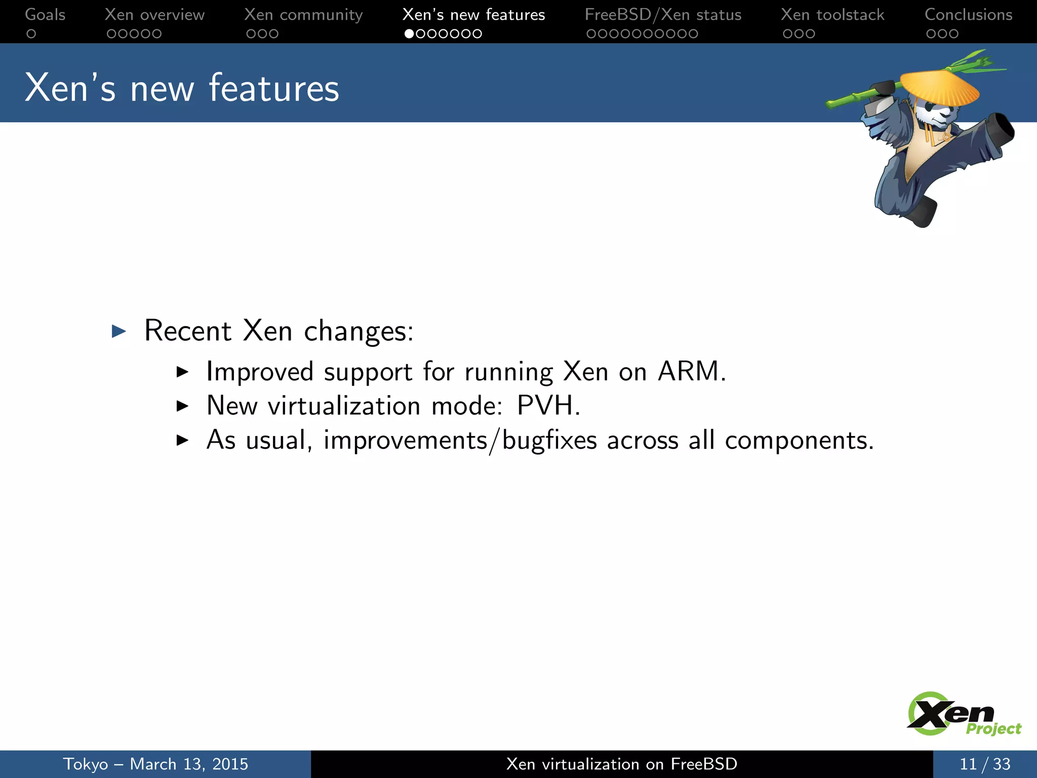 Goals Xen overview Xen community Xen’s new features FreeBSD/Xen status Xen toolstack Conclusions
Xen’s new features
Recent Xen changes:
Improved support for running Xen on ARM.
New virtualization mode: PVH.
As usual, improvements/bugﬁxes across all components.
Tokyo – March 13, 2015 Xen virtualization on FreeBSD 11 / 33
 