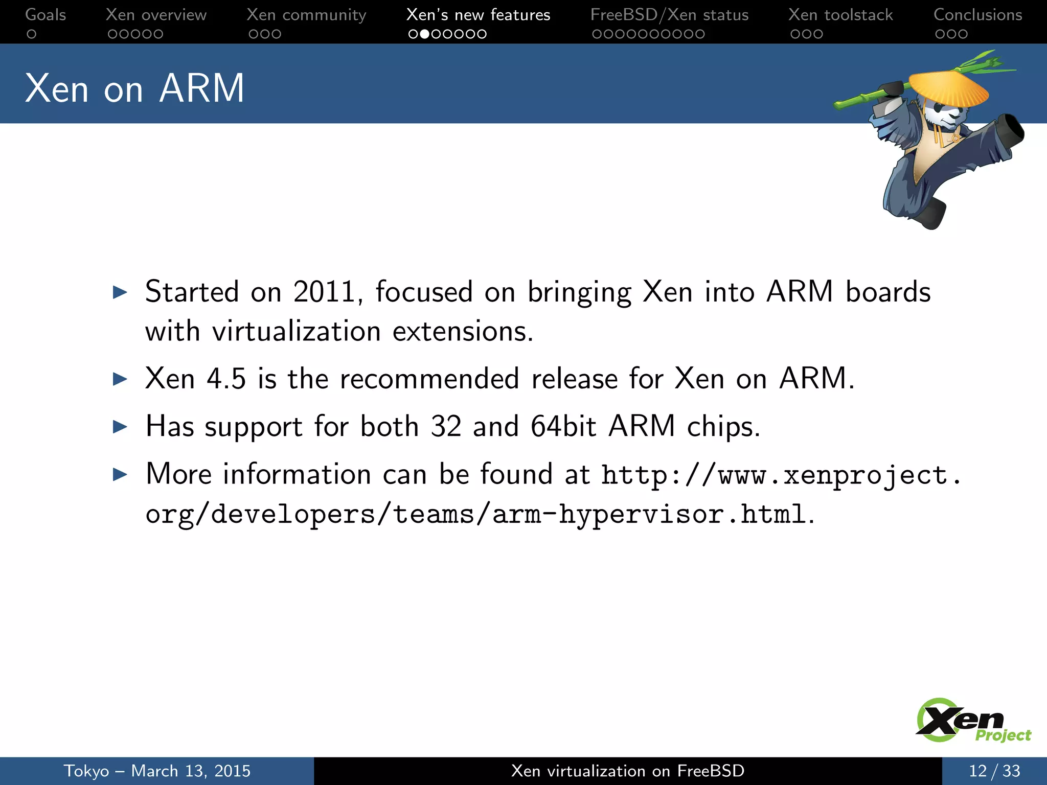 Goals Xen overview Xen community Xen’s new features FreeBSD/Xen status Xen toolstack Conclusions
Xen on ARM
Started on 2011, focused on bringing Xen into ARM boards
with virtualization extensions.
Xen 4.5 is the recommended release for Xen on ARM.
Has support for both 32 and 64bit ARM chips.
More information can be found at http://www.xenproject.
org/developers/teams/arm-hypervisor.html.
Tokyo – March 13, 2015 Xen virtualization on FreeBSD 12 / 33
 