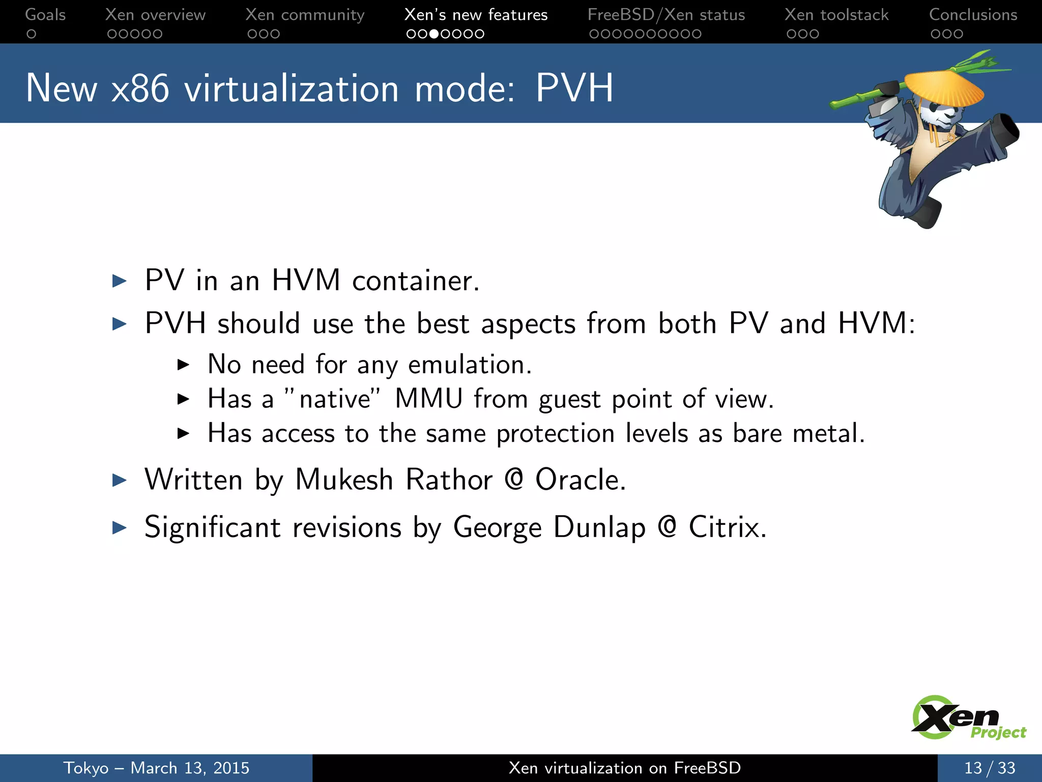 Goals Xen overview Xen community Xen’s new features FreeBSD/Xen status Xen toolstack Conclusions
New x86 virtualization mode: PVH
PV in an HVM container.
PVH should use the best aspects from both PV and HVM:
No need for any emulation.
Has a ”native” MMU from guest point of view.
Has access to the same protection levels as bare metal.
Written by Mukesh Rathor @ Oracle.
Signiﬁcant revisions by George Dunlap @ Citrix.
Tokyo – March 13, 2015 Xen virtualization on FreeBSD 13 / 33
 