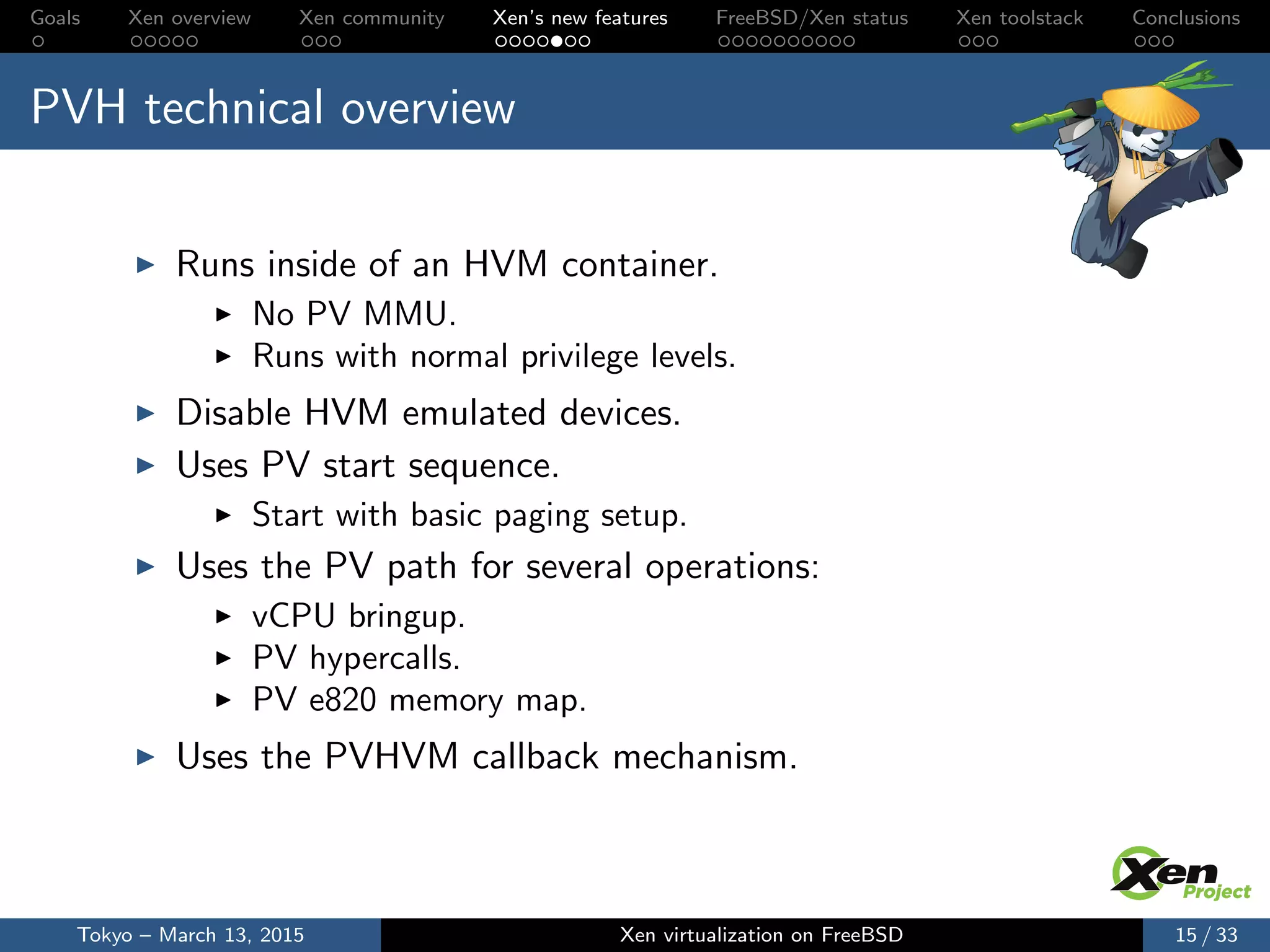 Goals Xen overview Xen community Xen’s new features FreeBSD/Xen status Xen toolstack Conclusions
PVH technical overview
Runs inside of an HVM container.
No PV MMU.
Runs with normal privilege levels.
Disable HVM emulated devices.
Uses PV start sequence.
Start with basic paging setup.
Uses the PV path for several operations:
vCPU bringup.
PV hypercalls.
PV e820 memory map.
Uses the PVHVM callback mechanism.
Tokyo – March 13, 2015 Xen virtualization on FreeBSD 15 / 33
 