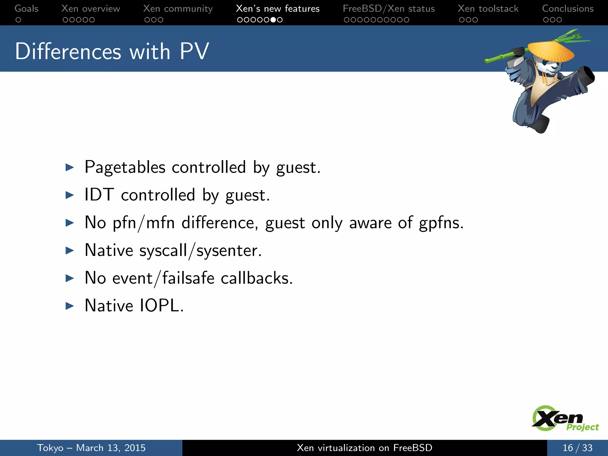 Goals Xen overview Xen community Xen’s new features FreeBSD/Xen status Xen toolstack Conclusions
Diﬀerences with PV
Pagetables controlled by guest.
IDT controlled by guest.
No pfn/mfn diﬀerence, guest only aware of gpfns.
Native syscall/sysenter.
No event/failsafe callbacks.
Native IOPL.
Tokyo – March 13, 2015 Xen virtualization on FreeBSD 16 / 33
 