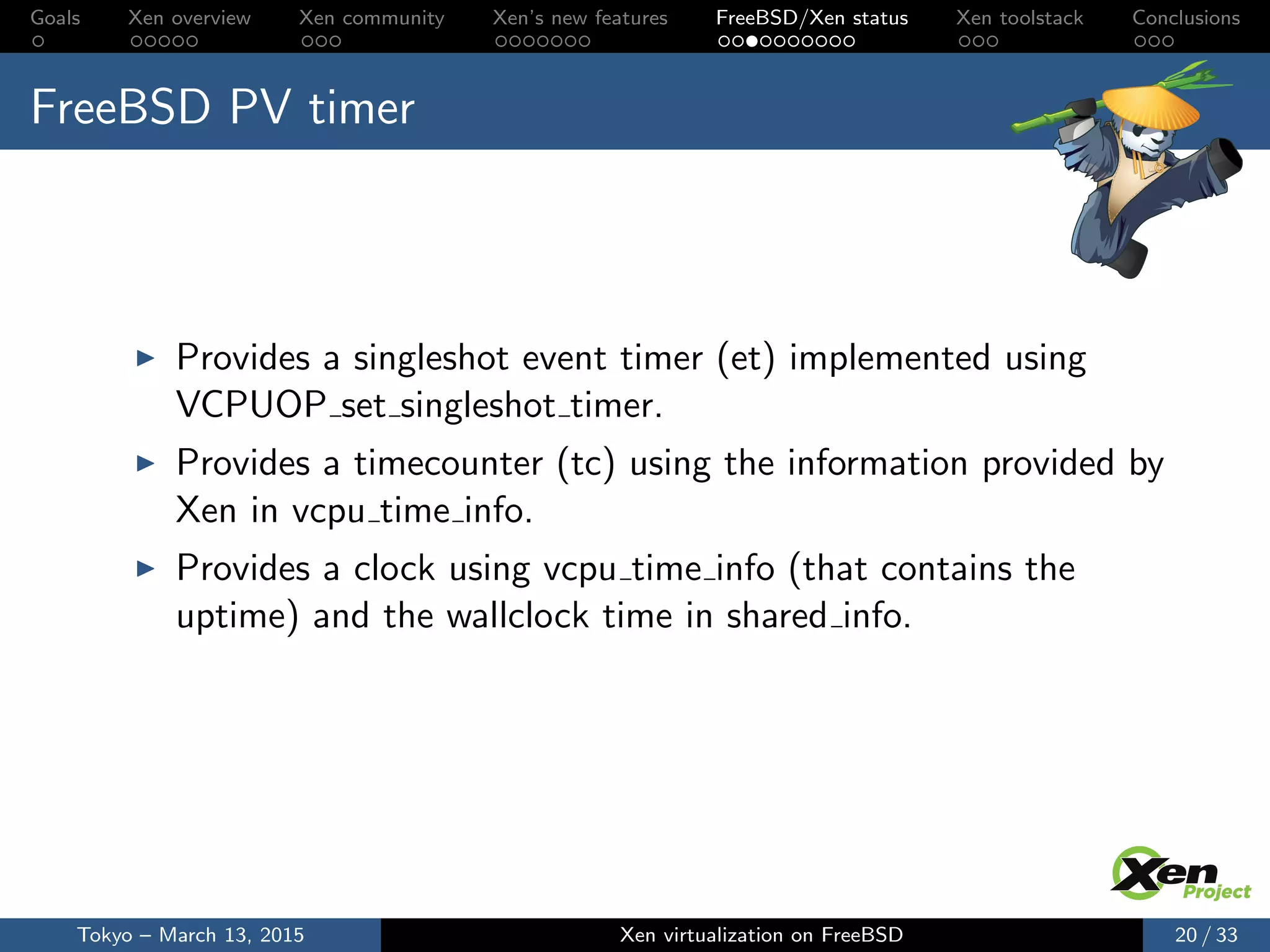 Goals Xen overview Xen community Xen’s new features FreeBSD/Xen status Xen toolstack Conclusions
FreeBSD PV timer
Provides a singleshot event timer (et) implemented using
VCPUOP set singleshot timer.
Provides a timecounter (tc) using the information provided by
Xen in vcpu time info.
Provides a clock using vcpu time info (that contains the
uptime) and the wallclock time in shared info.
Tokyo – March 13, 2015 Xen virtualization on FreeBSD 20 / 33
 