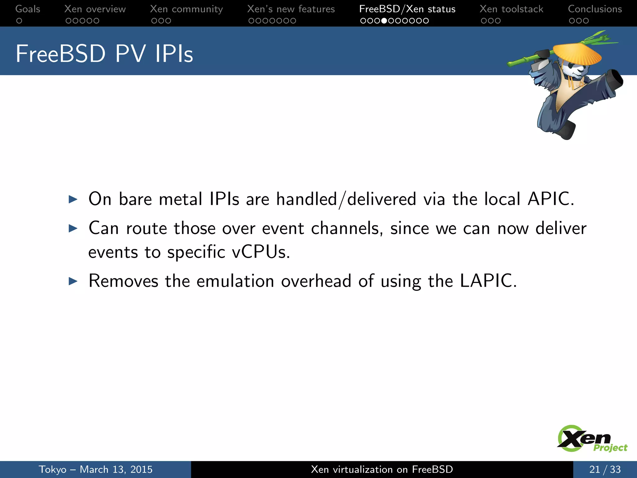 Goals Xen overview Xen community Xen’s new features FreeBSD/Xen status Xen toolstack Conclusions
FreeBSD PV IPIs
On bare metal IPIs are handled/delivered via the local APIC.
Can route those over event channels, since we can now deliver
events to speciﬁc vCPUs.
Removes the emulation overhead of using the LAPIC.
Tokyo – March 13, 2015 Xen virtualization on FreeBSD 21 / 33
 