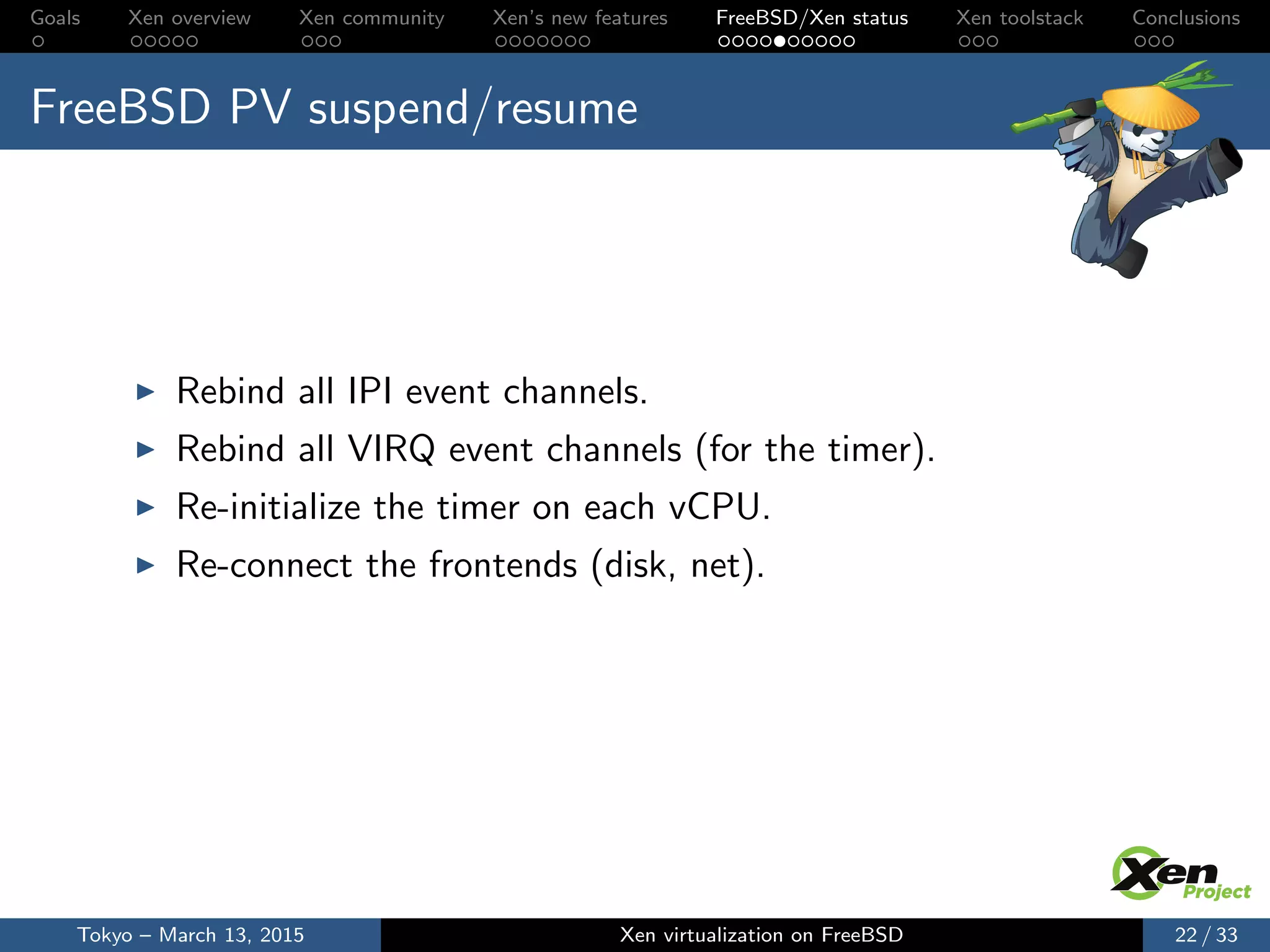 Goals Xen overview Xen community Xen’s new features FreeBSD/Xen status Xen toolstack Conclusions
FreeBSD PV suspend/resume
Rebind all IPI event channels.
Rebind all VIRQ event channels (for the timer).
Re-initialize the timer on each vCPU.
Re-connect the frontends (disk, net).
Tokyo – March 13, 2015 Xen virtualization on FreeBSD 22 / 33
 